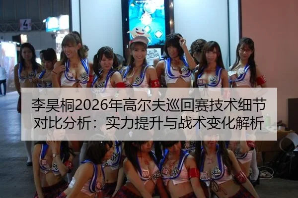 李昊桐2026年高尔夫巡回赛技术细节对比分析：实力提升与战术变化解析